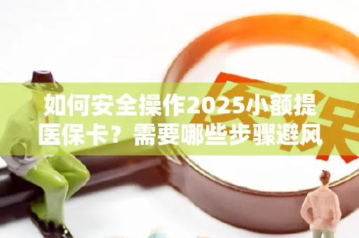 如何安全操作2025小额提医保卡？需要哪些步骤避风险？